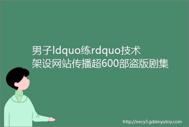 男子ldquo练rdquo技术架设网站传播超600部盗版剧集栽了